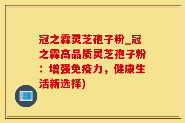冠之霖灵芝孢子粉_冠之霖高品质灵芝孢子粉:增强免疫力,健康生活新选择)