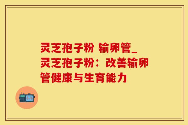 灵芝孢子粉 输卵管_灵芝孢子粉:改善输卵管健康与生育能力