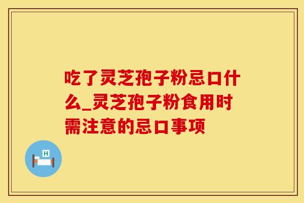 吃了灵芝孢子粉忌口什么_灵芝孢子粉食用时需注意的忌口事项
