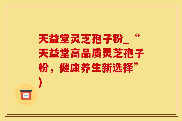 天益堂灵芝孢子粉_“天益堂高品质灵芝孢子粉,健康养生新选择”)