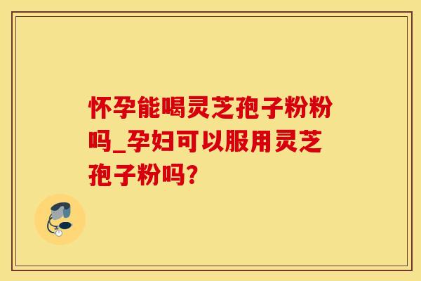 怀孕能喝灵芝孢子粉粉吗_孕妇可以服用灵芝孢子粉吗?
