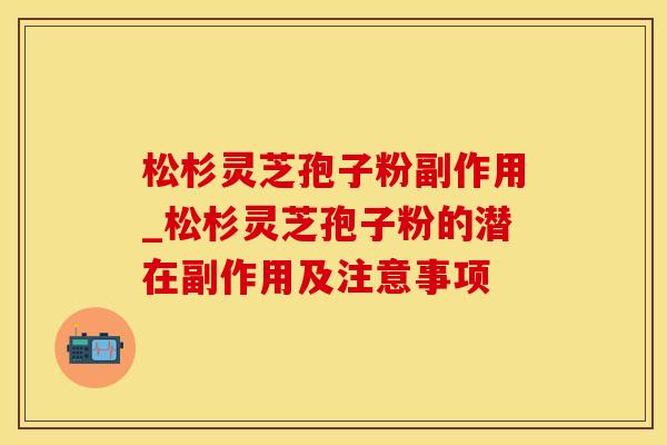 松杉灵芝孢子粉副作用_松杉灵芝孢子粉的潜在副作用及注意事项