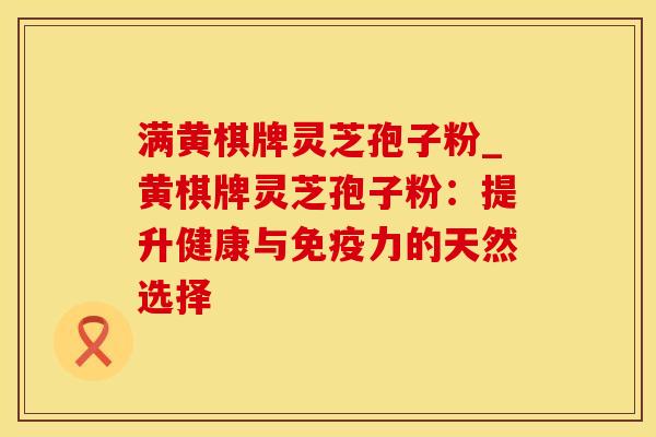 满黄棋牌灵芝孢子粉_黄棋牌灵芝孢子粉:提升健康与免疫力的天然选择