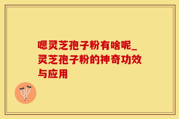 嗯灵芝孢子粉有啥呢_灵芝孢子粉的神奇功效与应用