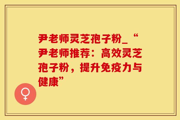 尹老师灵芝孢子粉_“尹老师推荐：高效灵芝孢子粉，提升免疫力与健康”