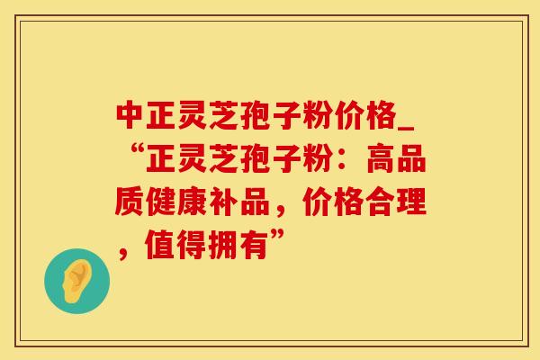 中正灵芝孢子粉价格_“正灵芝孢子粉：高品质健康补品，价格合理，值得拥有”