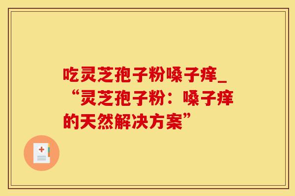 吃灵芝孢子粉嗓子痒_“灵芝孢子粉：嗓子痒的天然解决方案”