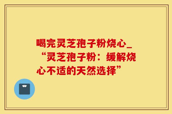 喝完灵芝孢子粉烧心_“灵芝孢子粉:缓解烧心不适的天然选择”