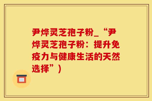 尹烨灵芝孢子粉_“尹烨灵芝孢子粉:提升免疫力与健康生活的天然选择”)
