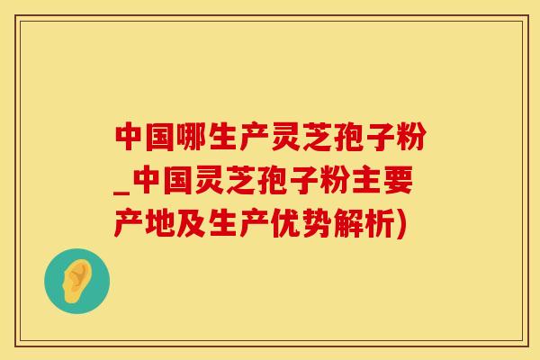 中国哪生产灵芝孢子粉_中国灵芝孢子粉主要产地及生产优势解析)