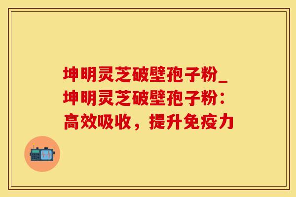 坤明灵芝破壁孢子粉_坤明灵芝破壁孢子粉:高效吸收,提升免疫力