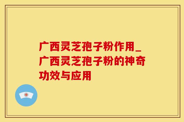 广西灵芝孢子粉作用_广西灵芝孢子粉的神奇功效与应用