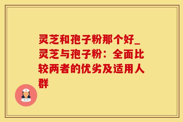 灵芝和孢子粉那个好_灵芝与孢子粉：全面比较两者的优劣及适用人群