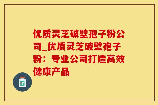 优质灵芝破壁孢子粉公司_优质灵芝破壁孢子粉:专业公司打造高效健康产品