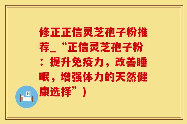 修正正信灵芝孢子粉推荐_“正信灵芝孢子粉:提升免疫力,改善睡眠,增强体力的天然健康选择”)