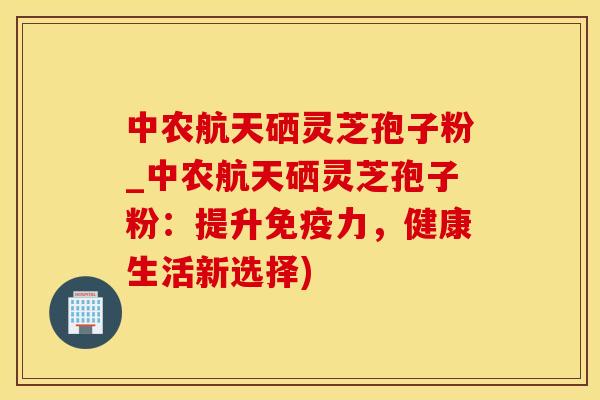 中农航天硒灵芝孢子粉_中农航天硒灵芝孢子粉:提升免疫力,健康生活新选择)