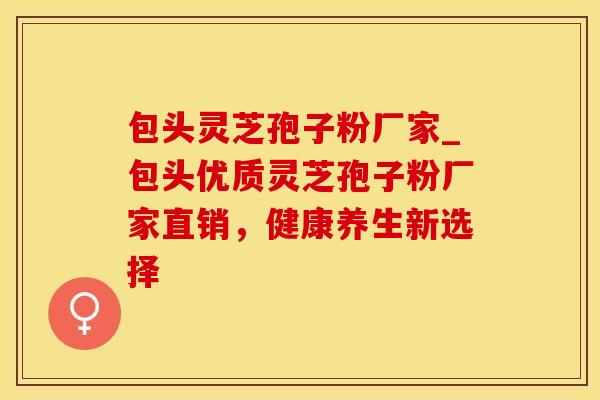 包头灵芝孢子粉厂家_包头优质灵芝孢子粉厂家直销,健康养生新选择