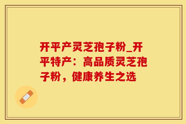 开平产灵芝孢子粉_开平特产:高品质灵芝孢子粉,健康养生之选
