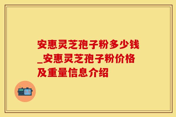 安惠灵芝孢子粉多少钱_安惠灵芝孢子粉价格及重量信息介绍