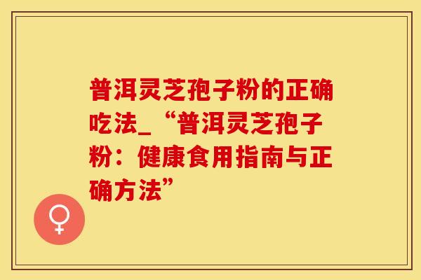 普洱灵芝孢子粉的正确吃法_“普洱灵芝孢子粉:健康食用指南与正确方法”