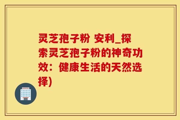 灵芝孢子粉 安利_探索灵芝孢子粉的神奇功效：健康生活的天然选择)