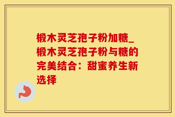椴木灵芝孢子粉加糖_椴木灵芝孢子粉与糖的完美结合:甜蜜养生新选择