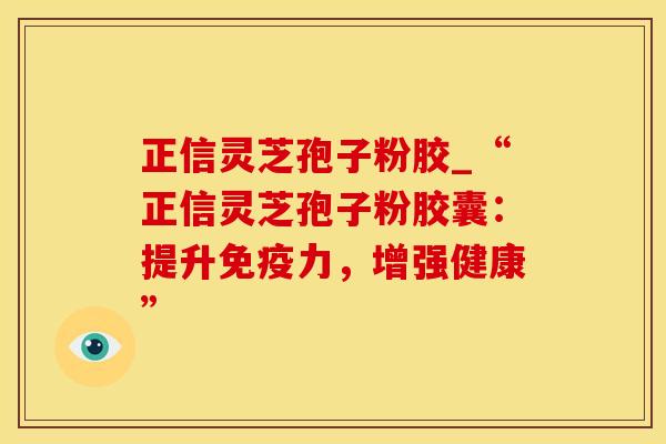 正信灵芝孢子粉胶_“正信灵芝孢子粉胶囊:提升免疫力,增强健康”