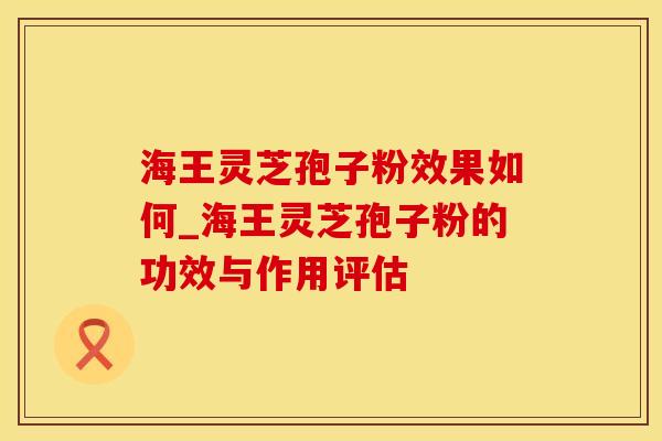 海王灵芝孢子粉效果如何_海王灵芝孢子粉的功效与作用评估