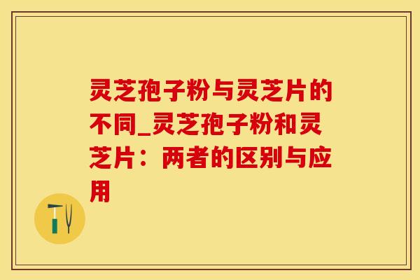 灵芝孢子粉与灵芝片的不同_灵芝孢子粉和灵芝片：两者的区别与应用