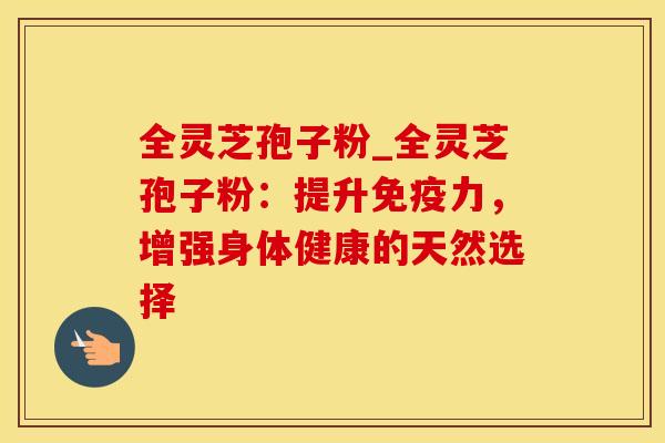 全灵芝孢子粉_全灵芝孢子粉:提升免疫力,增强身体健康的天然选择