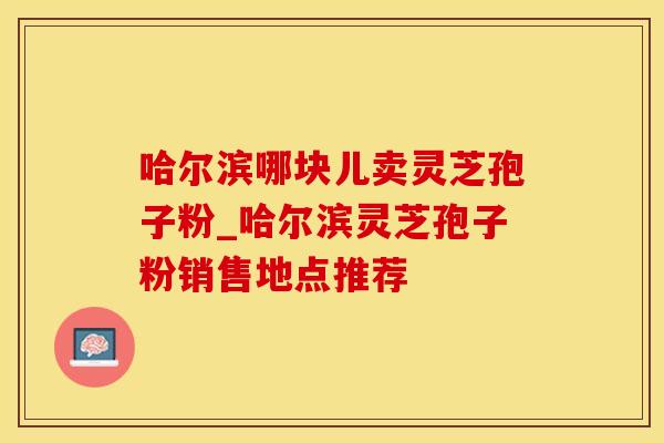 哈尔滨哪块儿卖灵芝孢子粉_哈尔滨灵芝孢子粉销售地点推荐