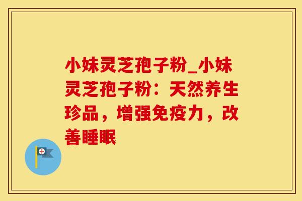 小妹灵芝孢子粉_小妹灵芝孢子粉:天然养生珍品,增强免疫力,改善睡眠
