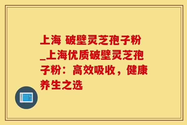 上海 破壁灵芝孢子粉_上海优质破壁灵芝孢子粉:高效吸收,健康养生之选