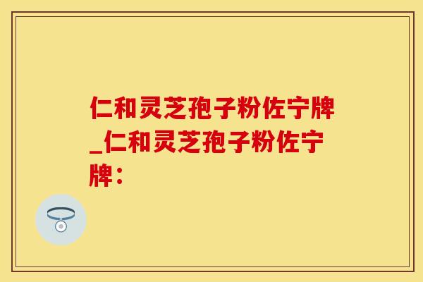 仁和灵芝孢子粉佐宁牌_仁和灵芝孢子粉佐宁牌：