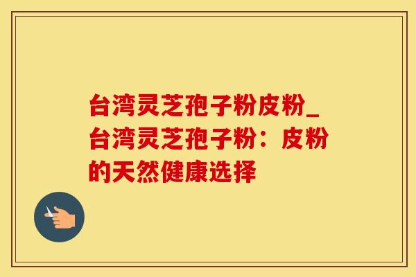 台湾灵芝孢子粉皮粉_台湾灵芝孢子粉:皮粉的天然健康选择