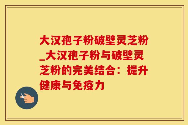 大汉孢子粉破壁灵芝粉_大汉孢子粉与破壁灵芝粉的完美结合:提升健康与免疫力