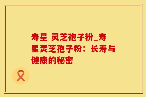 寿星 灵芝孢子粉_寿星灵芝孢子粉：长寿与健康的秘密