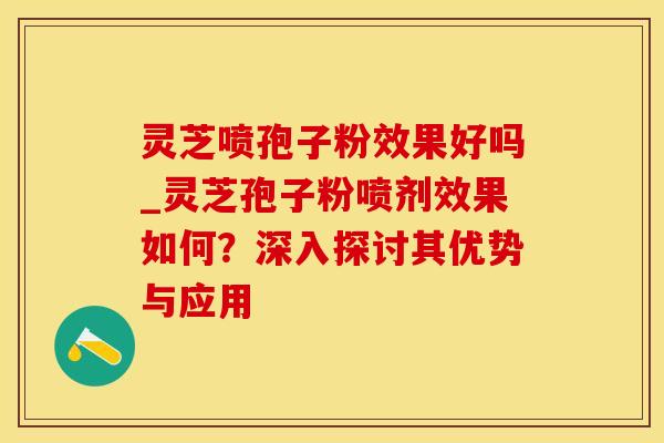 灵芝喷孢子粉效果好吗_灵芝孢子粉喷剂效果如何？深入探讨其优势与应用