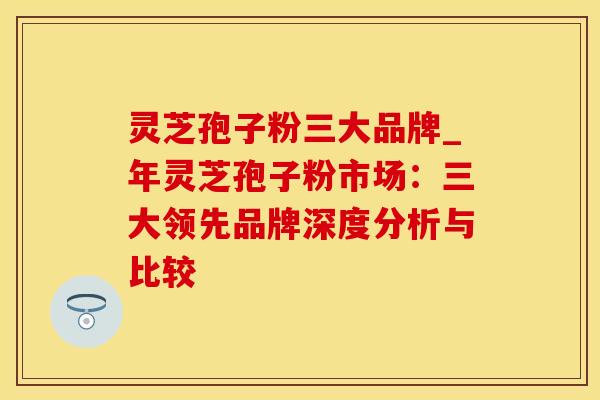 灵芝孢子粉三大品牌_年灵芝孢子粉市场:三大领先品牌深度分析与比较
