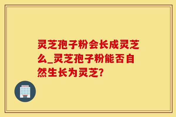 灵芝孢子粉会长成灵芝么_灵芝孢子粉能否自然生长为灵芝？