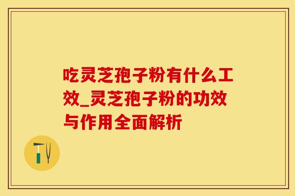 吃灵芝孢子粉有什么工效_灵芝孢子粉的功效与作用全面解析
