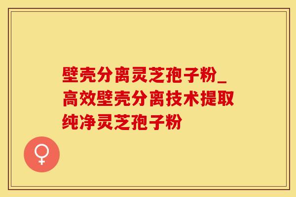 壁壳分离灵芝孢子粉_高效壁壳分离技术提取纯净灵芝孢子粉