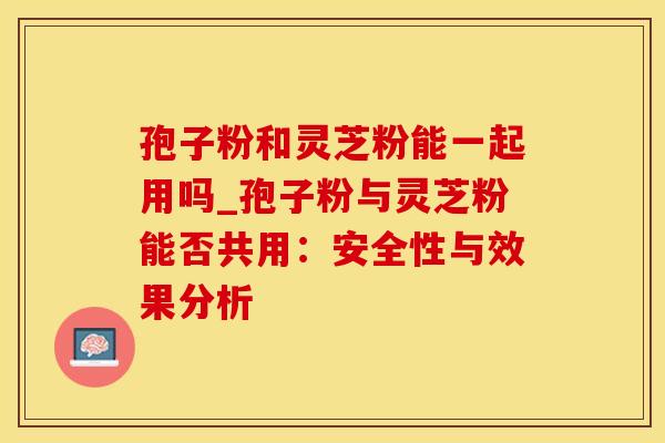 孢子粉和灵芝粉能一起用吗_孢子粉与灵芝粉能否共用:安全性与效果分析
