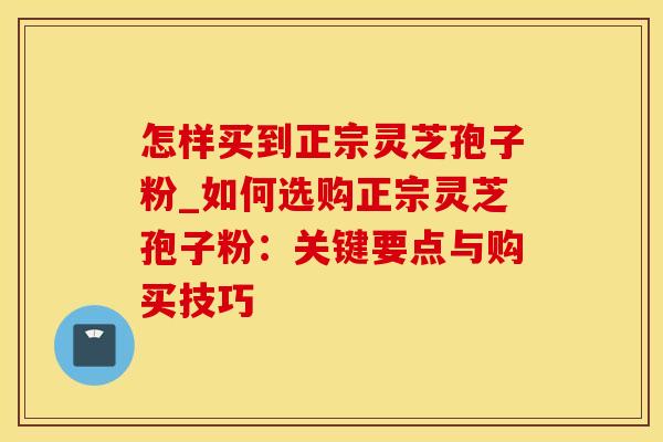 怎样买到正宗灵芝孢子粉_如何选购正宗灵芝孢子粉:关键要点与购买技巧