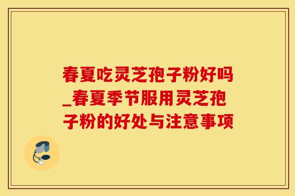 春夏吃灵芝孢子粉好吗_春夏季节服用灵芝孢子粉的好处与注意事项