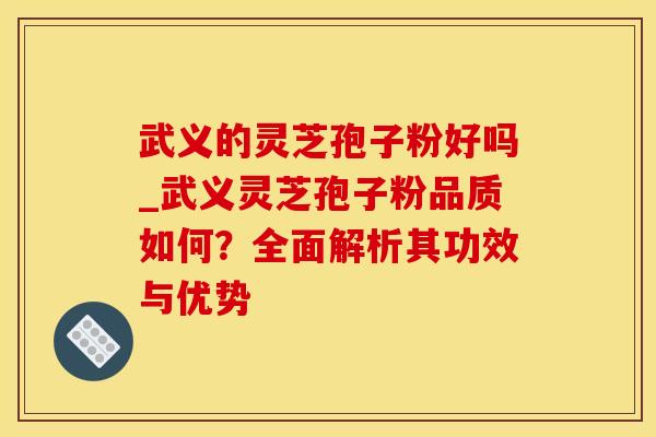 武义的灵芝孢子粉好吗_武义灵芝孢子粉品质如何？全面解析其功效与优势