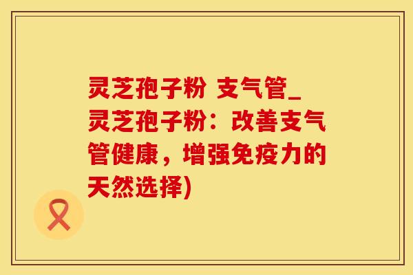 灵芝孢子粉 支气管_灵芝孢子粉:改善支气管健康,增强免疫力的天然选择)