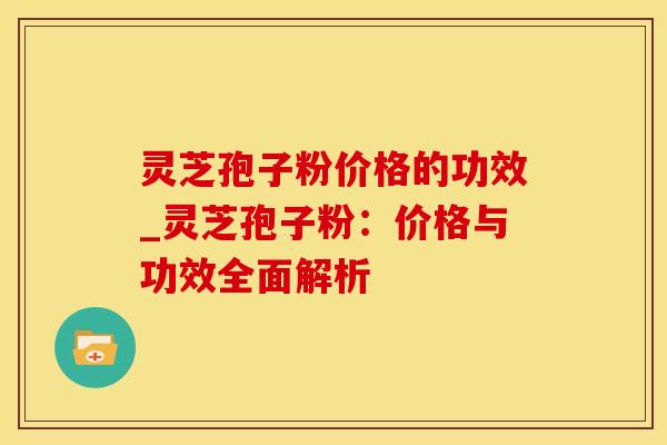 灵芝孢子粉价格的功效_灵芝孢子粉:价格与功效全面解析
