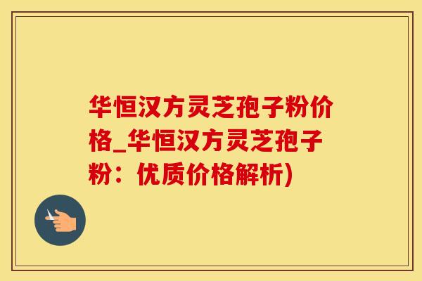 华恒汉方灵芝孢子粉价格_华恒汉方灵芝孢子粉：优质价格解析)