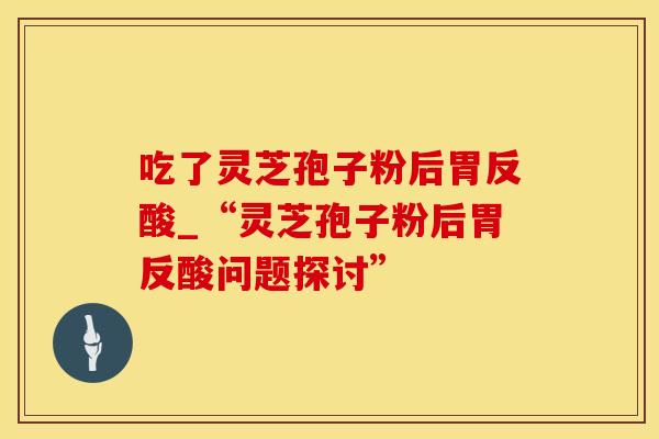 吃了灵芝孢子粉后胃反酸_“灵芝孢子粉后胃反酸问题探讨”